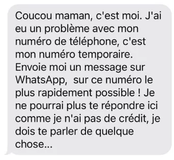 Hi Mum/Coucou Maman - fake text messages Son or daughter at uni or working in another region or country? Worry about them losing their phone or getting into financial trouble? Well, of course we're always on the alert for our kids no matter how old they are. So when you receive a text saying they have lost or damaged their phone, please text them back on XXXXXXX new number, the maternal or paternal instinct kicks in and it's only natural to text right back before you think it through. However, the ‘Hi Mum’ or 'Coucou Maman' scams, not new, have reared their ugly heads again. The sender claims to have lost or broken their phone and requests you message them back, on a new phone number or via another app,  designed to trick you into handing over money or financial information to a scammer on the belief that you are communicating with a loved one. DO NOT REPLY IN ANY SHAPE OR FORM. Obvious to some but not to all as this scam has claimed many many victims. If you’re concerned, call your relative on the usual number. HOW DOES IT WORK? Once you have replied to the text as requested, the next request will usually be for money, or for help in making a payment to pay for a new mobile or add some credit: “I need to pay for a new phone – can you send money to me via this link? I promise I’ll pay you back next week.” Warn Grandma, another easy victim. THE CLUES The sender has an unknown cell phone number The message describes an urgent or emergency situation and requests immediate help The message is not signed with your child’s name A creative reason is given for the strange cell phone number e.g., “I dropped my cell phone in a pool.” You are asked to reply on a messaging application such as WhatsAp Once you reply to the message, you are asked to transfer money The messages often contain spelling mistakes or grammar mistakes WHAT SHOULD YOU DO? Don't reply Check with relative by usual means of communication Block the number Scammers often find personal information on social media platforms. Never post personal details such as email address or phone number on public internet. STAY SAFE